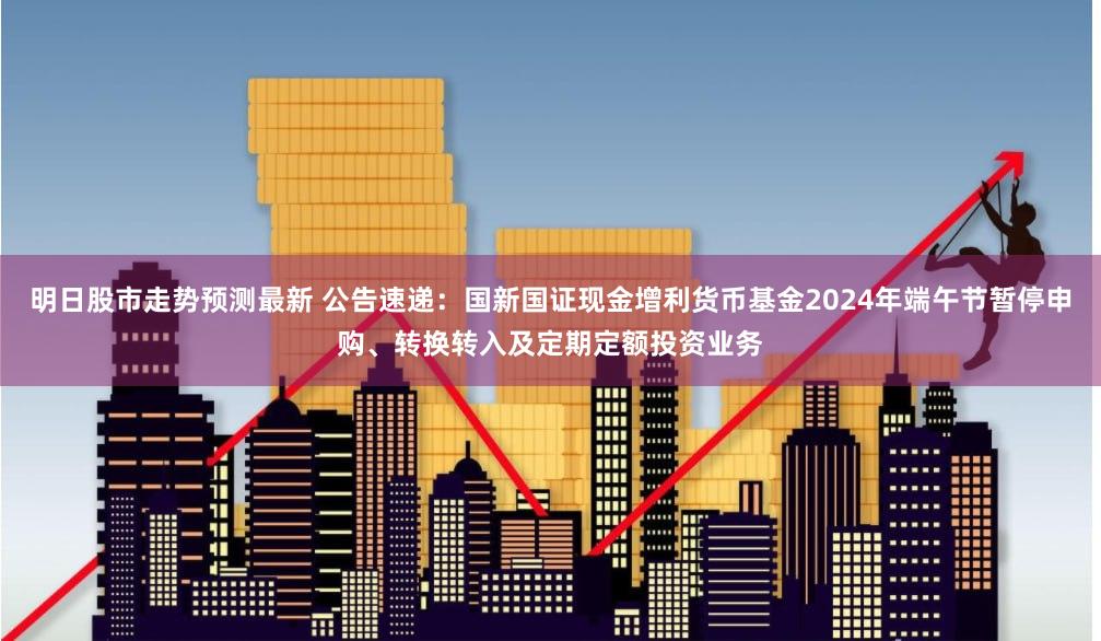 明日股市走势预测最新 公告速递：国新国证现金增利货币基金2024年端午节暂停申购、转换转入及定期定额投资业务