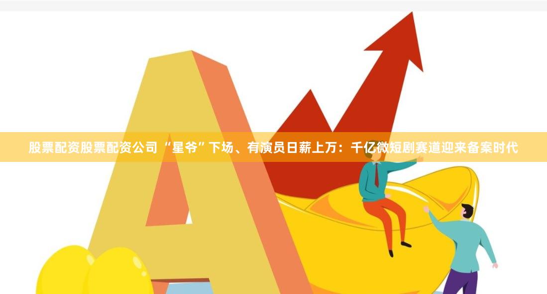股票配资股票配资公司 “星爷”下场、有演员日薪上万：千亿微短剧赛道迎来备案时代