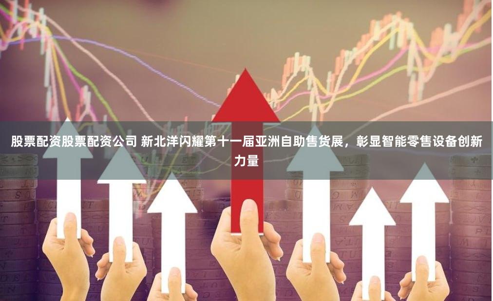 股票配资股票配资公司 新北洋闪耀第十一届亚洲自助售货展，彰显智能零售设备创新力量