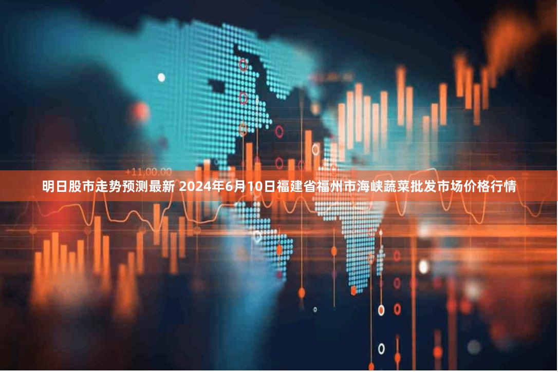 明日股市走势预测最新 2024年6月10日福建省福州市海峡蔬菜批发市场价格行情