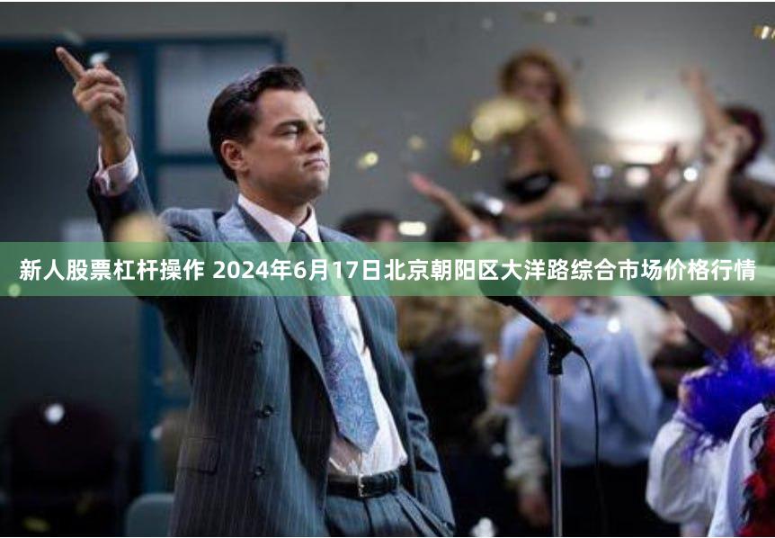 新人股票杠杆操作 2024年6月17日北京朝阳区大洋路综合市场价格行情