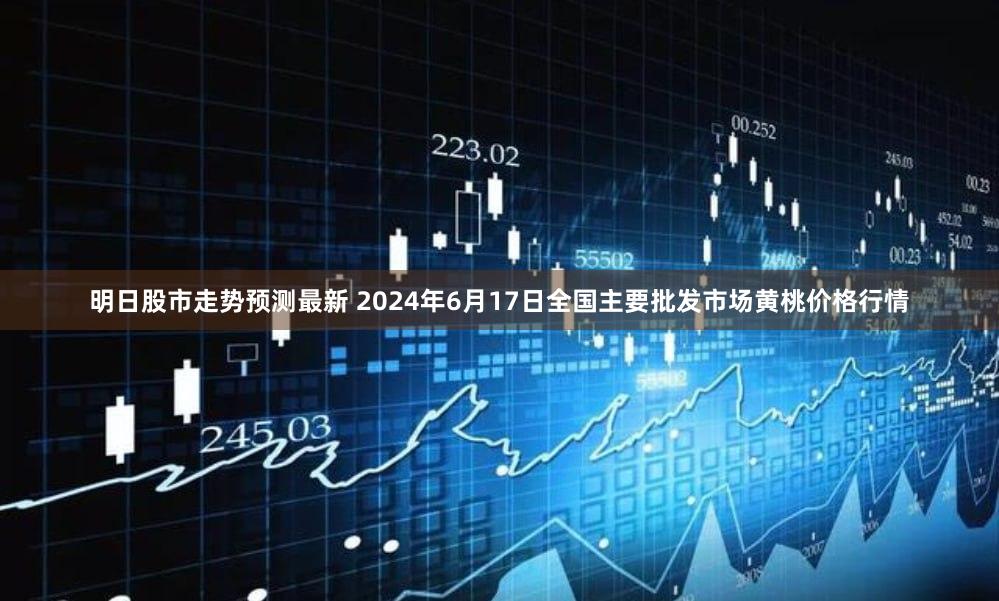 明日股市走势预测最新 2024年6月17日全国主要批发市场黄桃价格行情