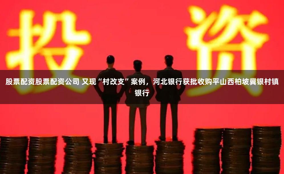 股票配资股票配资公司 又现“村改支”案例，河北银行获批收购平山西柏坡冀银村镇银行