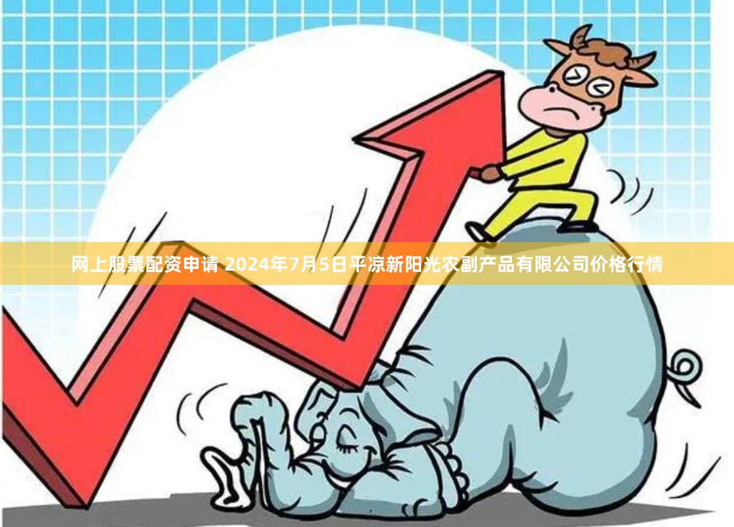 网上股票配资申请 2024年7月5日平凉新阳光农副产品有限公司价格行情
