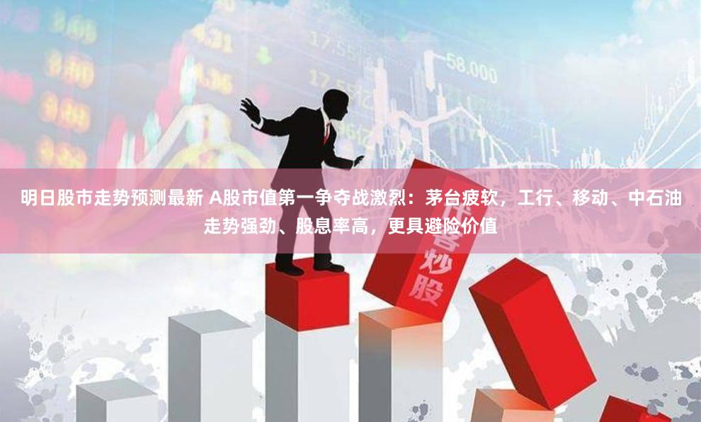 明日股市走势预测最新 A股市值第一争夺战激烈：茅台疲软，工行、移动、中石油走势强劲、股息率高，更具避险价值