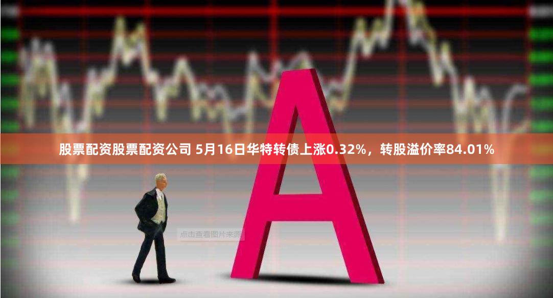 股票配资股票配资公司 5月16日华特转债上涨0.32%，转股溢价率84.01%