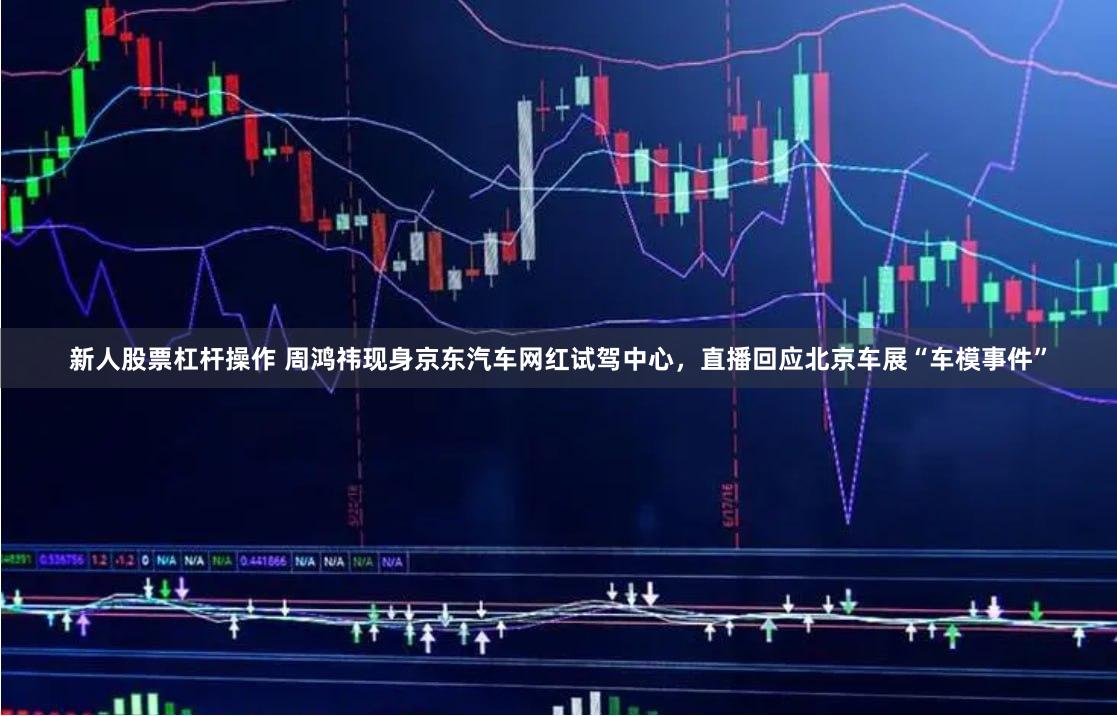 新人股票杠杆操作 周鸿祎现身京东汽车网红试驾中心，直播回应北京车展“车模事件”