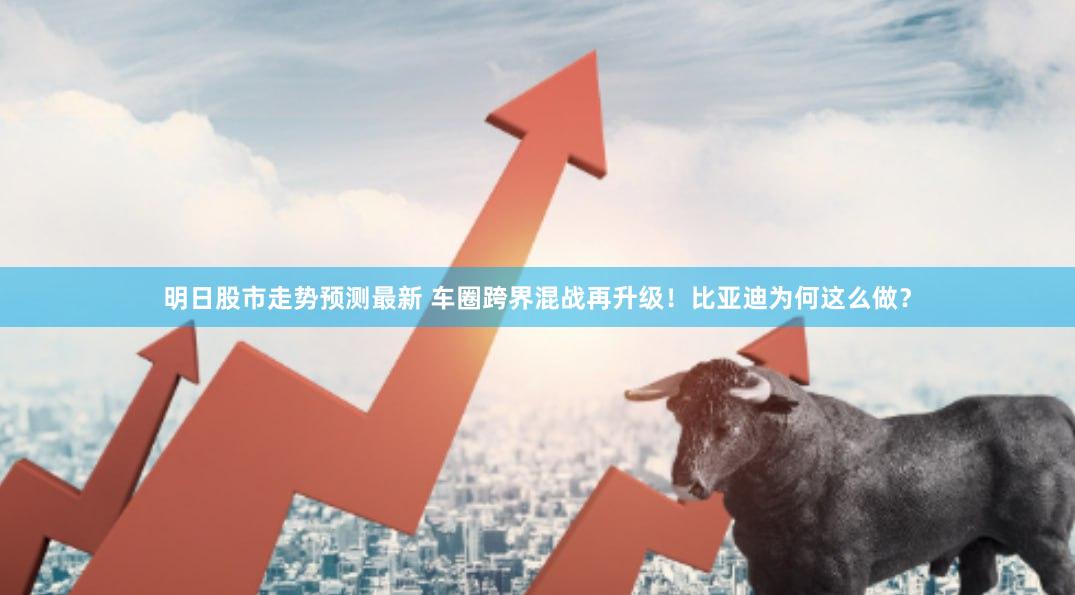 明日股市走势预测最新 车圈跨界混战再升级！比亚迪为何这么做？