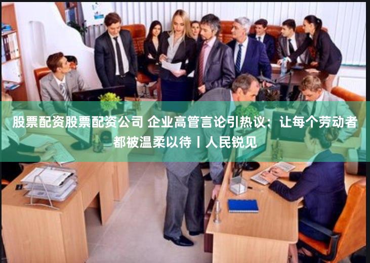 股票配资股票配资公司 企业高管言论引热议：让每个劳动者都被温柔以待丨人民锐见