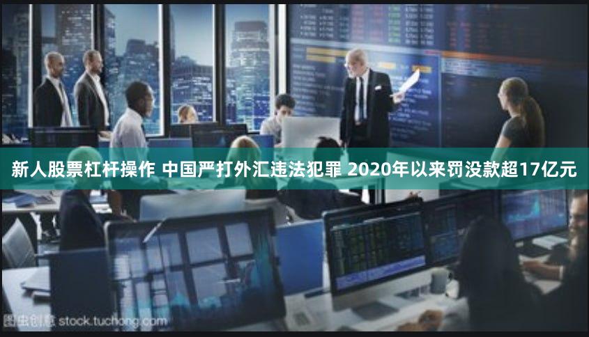 新人股票杠杆操作 中国严打外汇违法犯罪 2020年以来罚没款超17亿元