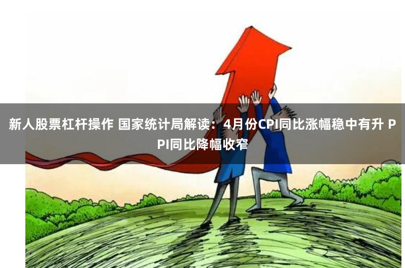 新人股票杠杆操作 国家统计局解读：4月份CPI同比涨幅稳中有升 PPI同比降幅收窄