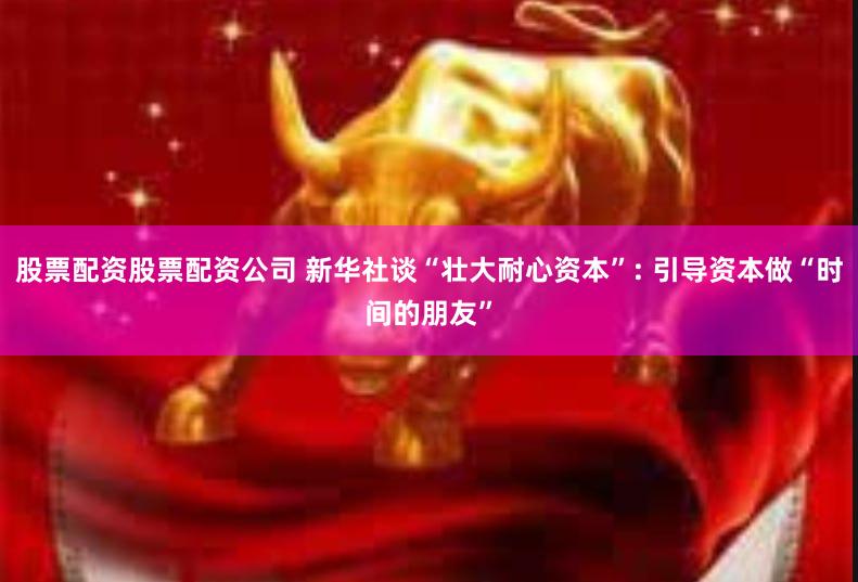 股票配资股票配资公司 新华社谈“壮大耐心资本”: 引导资本做“时间的朋友”