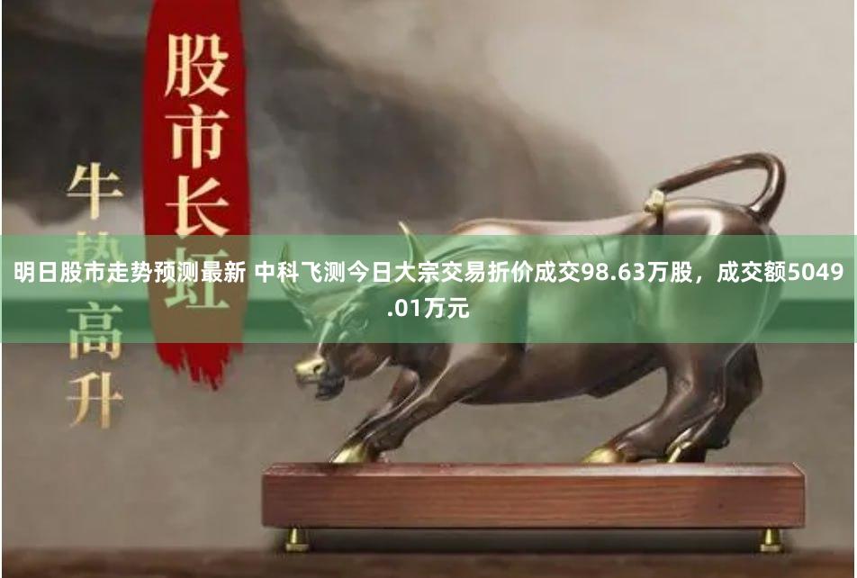 明日股市走势预测最新 中科飞测今日大宗交易折价成交98.63万股，成交额5049.01万元