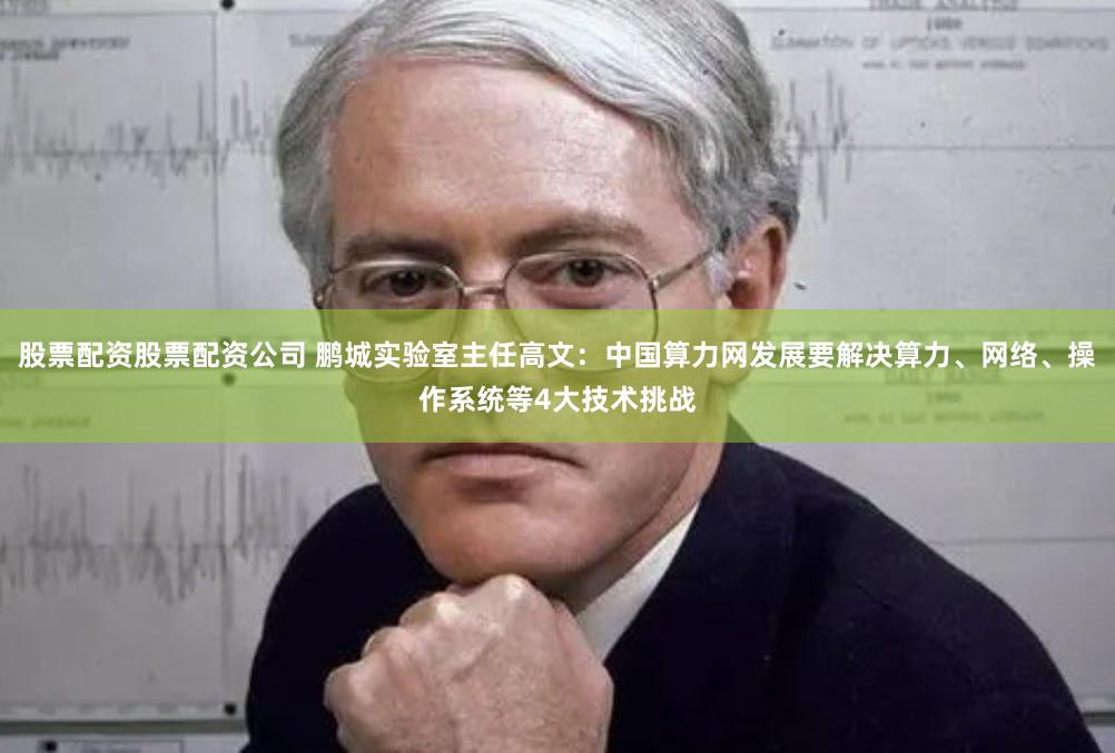 股票配资股票配资公司 鹏城实验室主任高文：中国算力网发展要解决算力、网络、操作系统等4大技术挑战