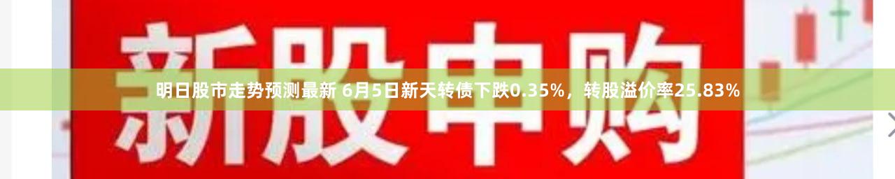 明日股市走势预测最新 6月5日新天转债下跌0.35%，转股溢价率25.83%