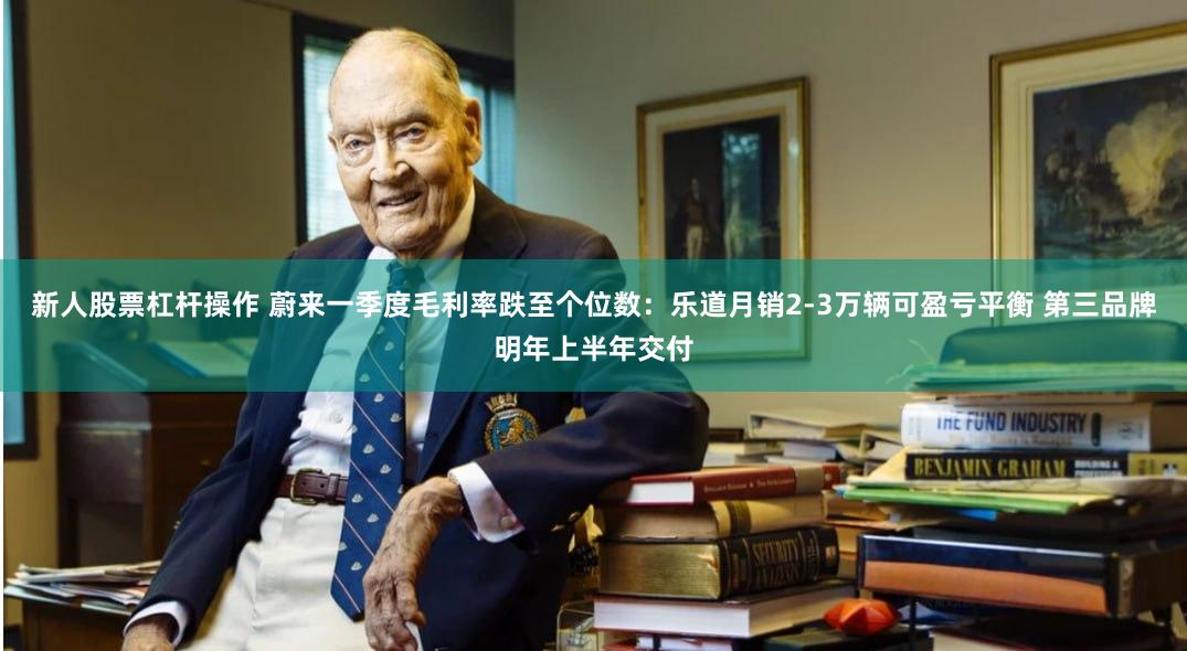 新人股票杠杆操作 蔚来一季度毛利率跌至个位数：乐道月销2-3万辆可盈亏平衡 第三品牌明年上半年交付