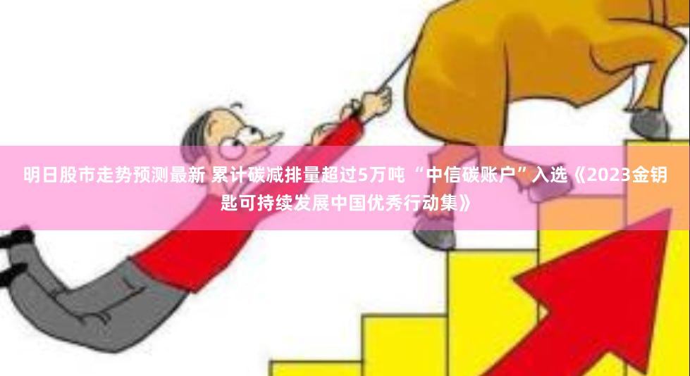 明日股市走势预测最新 累计碳减排量超过5万吨 “中信碳账户”入选《2023金钥匙可持续发展中国优秀行动集》
