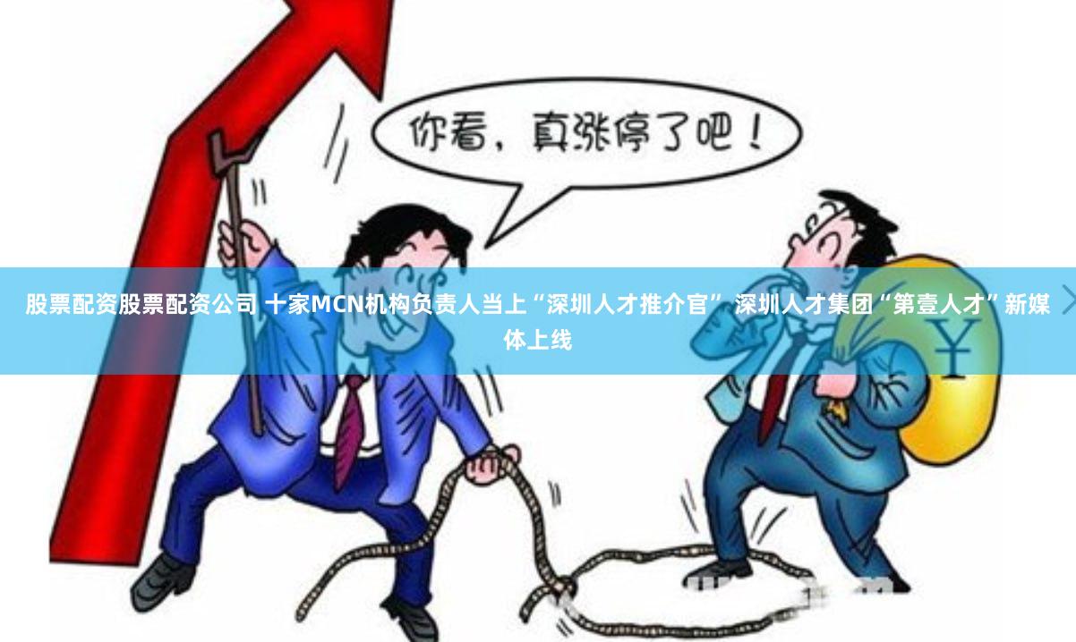 股票配资股票配资公司 十家MCN机构负责人当上“深圳人才推介官” 深圳人才集团“第壹人才”新媒体上线
