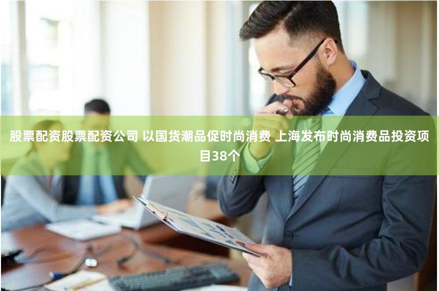 股票配资股票配资公司 以国货潮品促时尚消费 上海发布时尚消费品投资项目38个