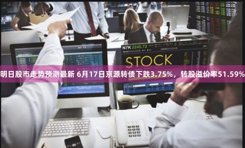 明日股市走势预测最新 6月17日京源转债下跌3.75%，转股溢价率51.59%