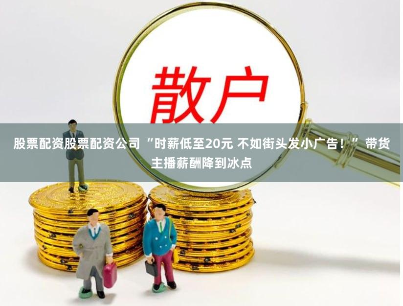 股票配资股票配资公司 “时薪低至20元 不如街头发小广告！” 带货主播薪酬降到冰点