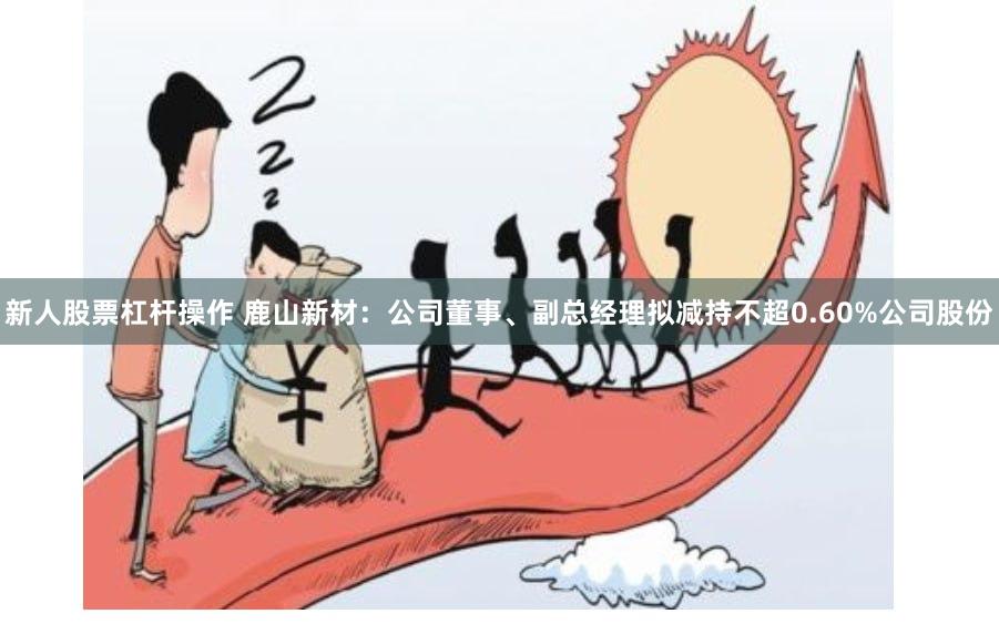 新人股票杠杆操作 鹿山新材：公司董事、副总经理拟减持不超0.60%公司股份