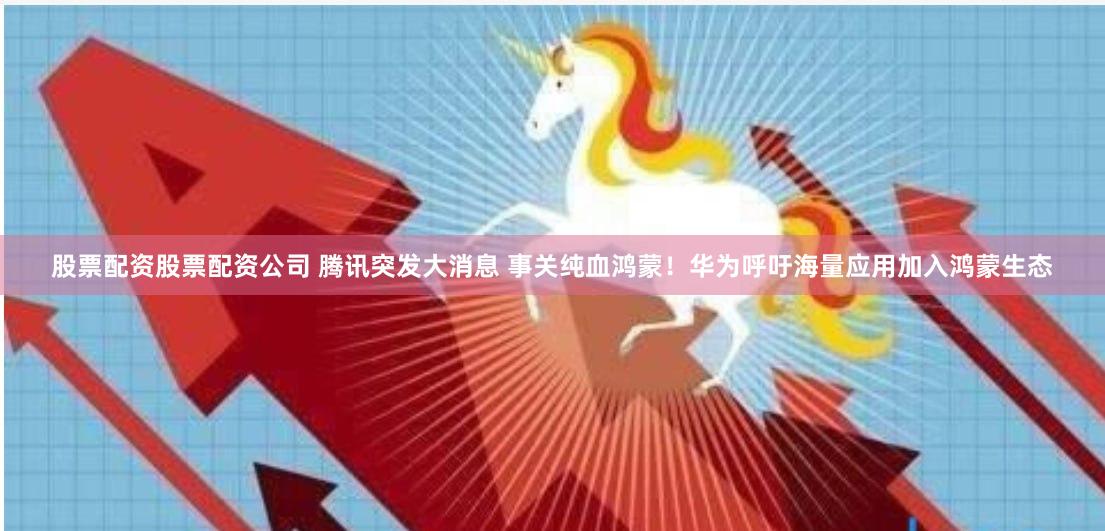 股票配资股票配资公司 腾讯突发大消息 事关纯血鸿蒙！华为呼吁海量应用加入鸿蒙生态
