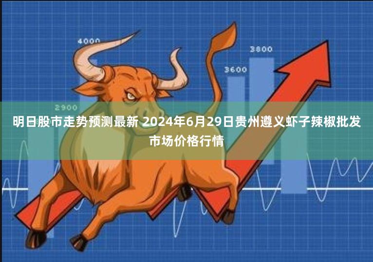明日股市走势预测最新 2024年6月29日贵州遵义虾子辣椒批发市场价格行情