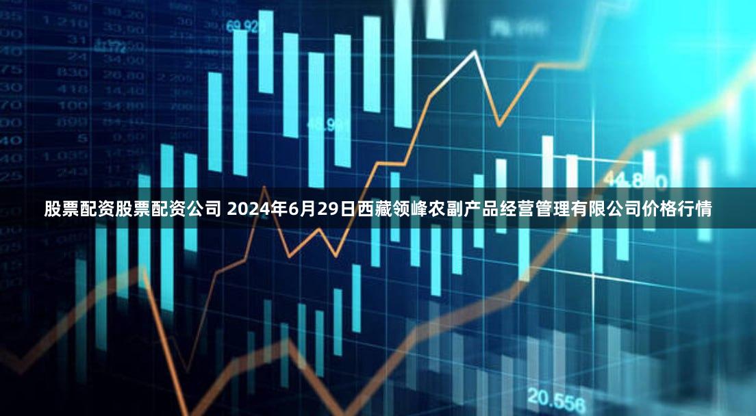股票配资股票配资公司 2024年6月29日西藏领峰农副产品经营管理有限公司价格行情