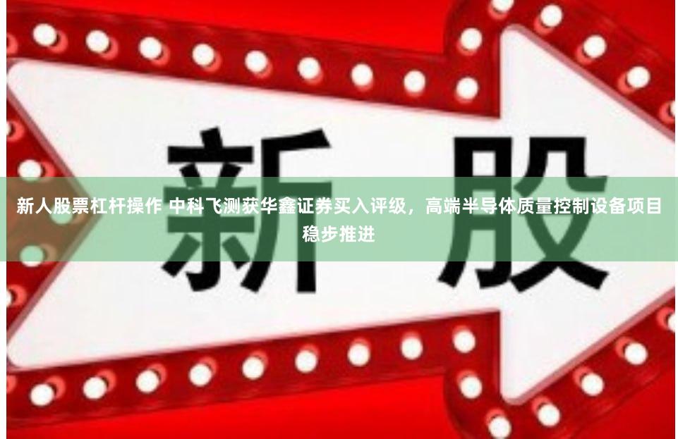 新人股票杠杆操作 中科飞测获华鑫证券买入评级，高端半导体质量控制设备项目稳步推进