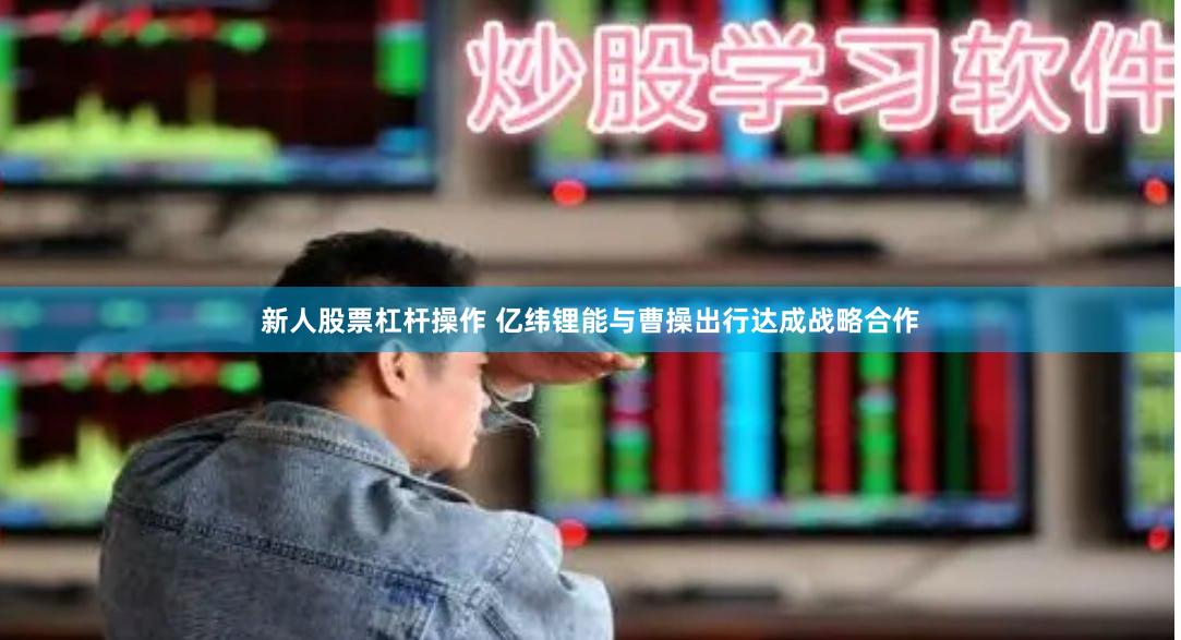 新人股票杠杆操作 亿纬锂能与曹操出行达成战略合作