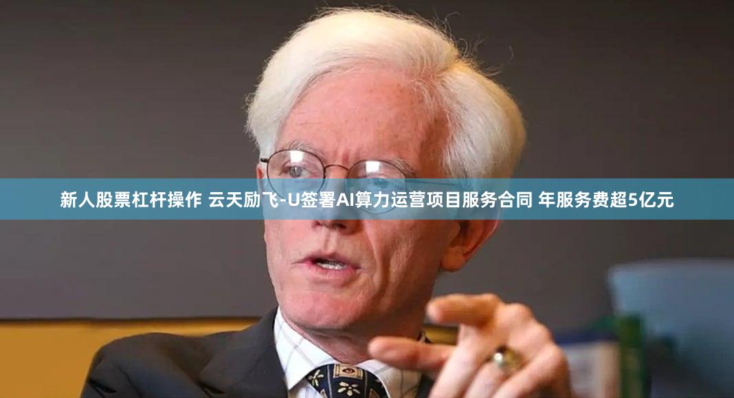 新人股票杠杆操作 云天励飞-U签署AI算力运营项目服务合同 年服务费超5亿元