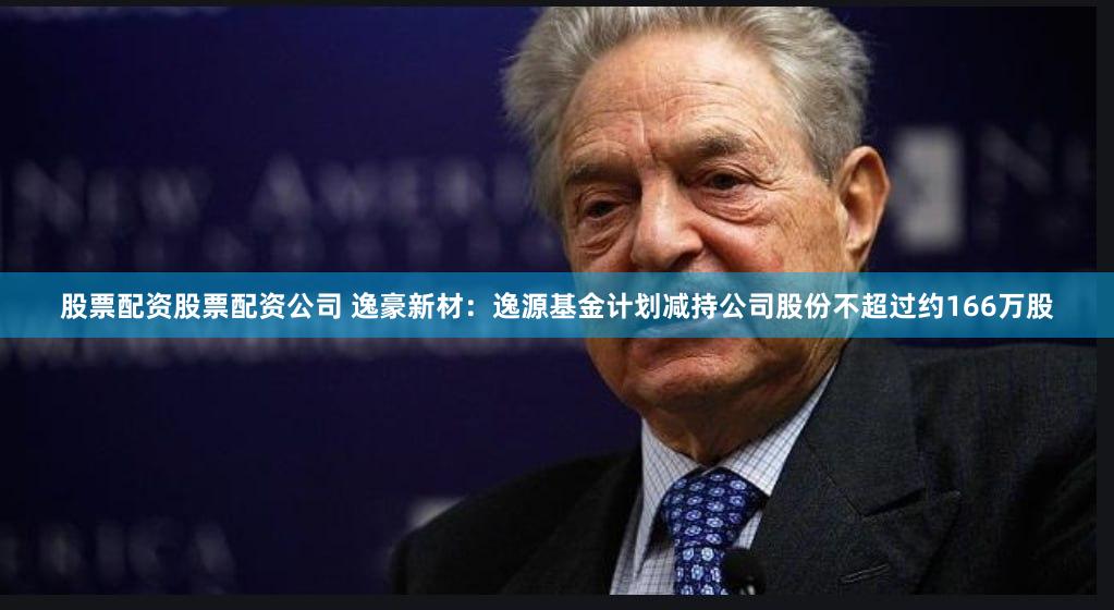 股票配资股票配资公司 逸豪新材：逸源基金计划减持公司股份不超过约166万股