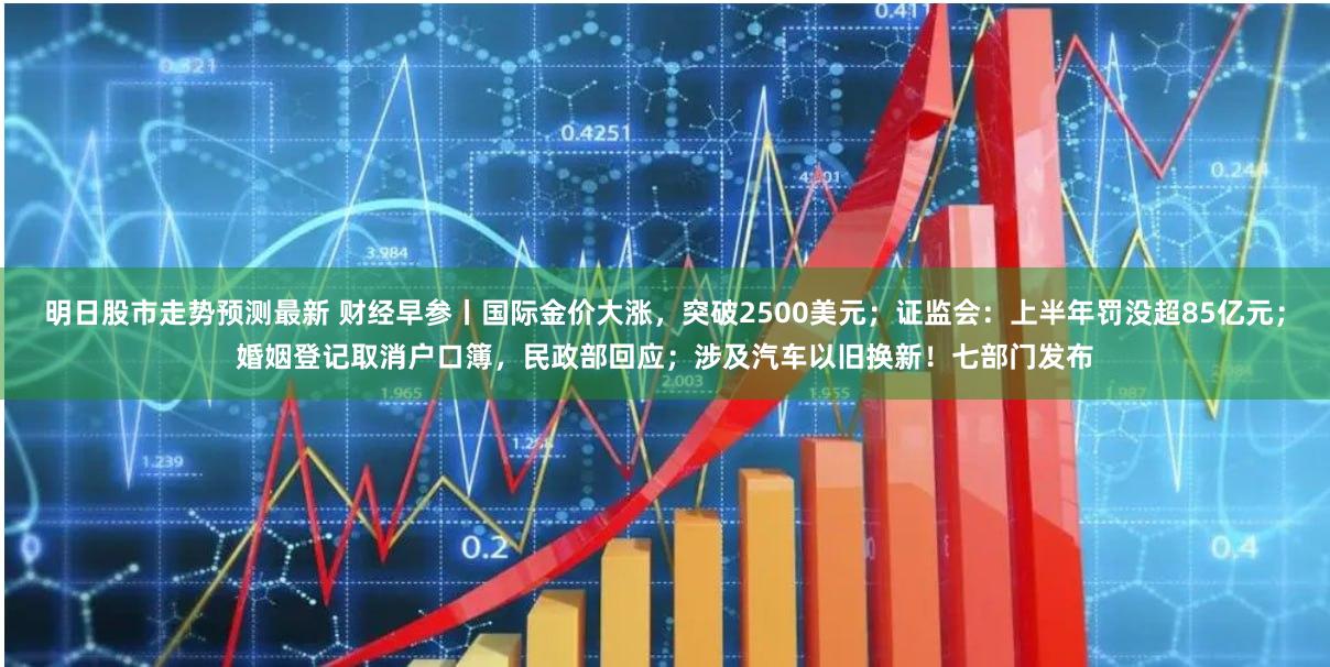 明日股市走势预测最新 财经早参丨国际金价大涨，突破2500美元；证监会：上半年罚没超85亿元；婚姻登记取消户口簿，民政部回应；涉及汽车以旧换新！七部门发布