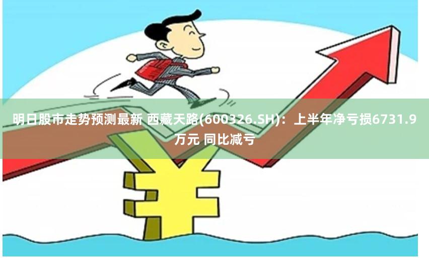 明日股市走势预测最新 西藏天路(600326.SH)：上半年净亏损6731.9万元 同比减亏
