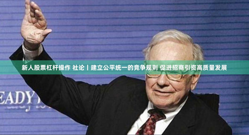 新人股票杠杆操作 社论丨建立公平统一的竞争规则 促进招商引资高质量发展