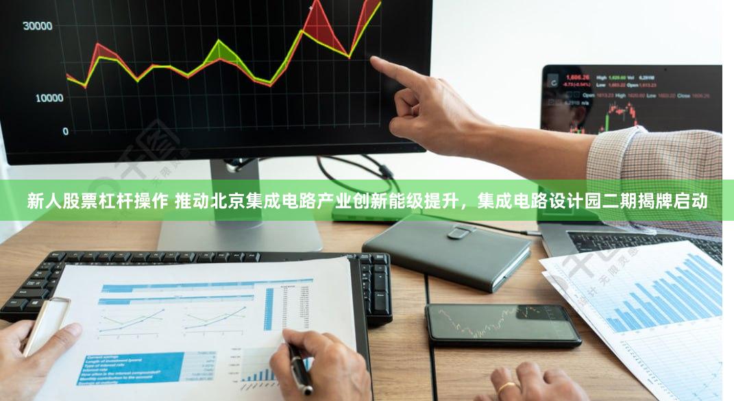 新人股票杠杆操作 推动北京集成电路产业创新能级提升，集成电路设计园二期揭牌启动