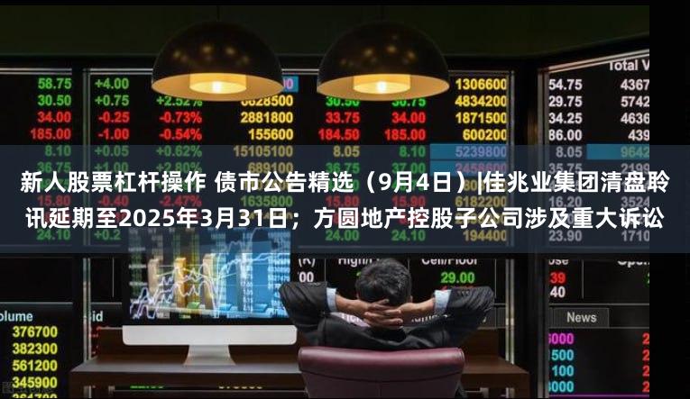 新人股票杠杆操作 债市公告精选（9月4日）|佳兆业集团清盘聆讯延期至2025年3月31日；方圆地产控股子公司涉及重大诉讼
