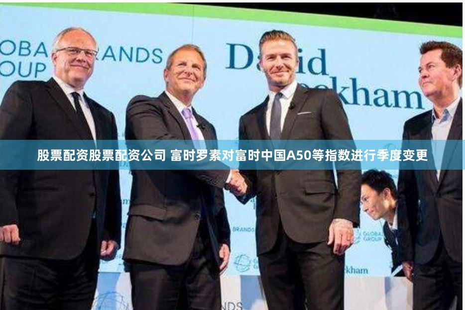 股票配资股票配资公司 富时罗素对富时中国A50等指数进行季度变更