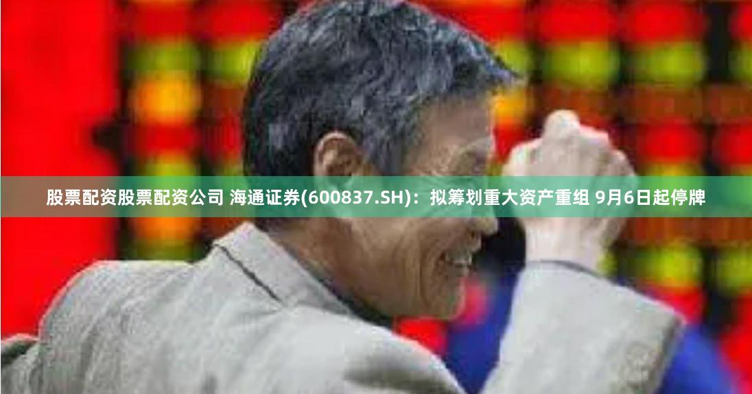 股票配资股票配资公司 海通证券(600837.SH)：拟筹划重大资产重组 9月6日起停牌