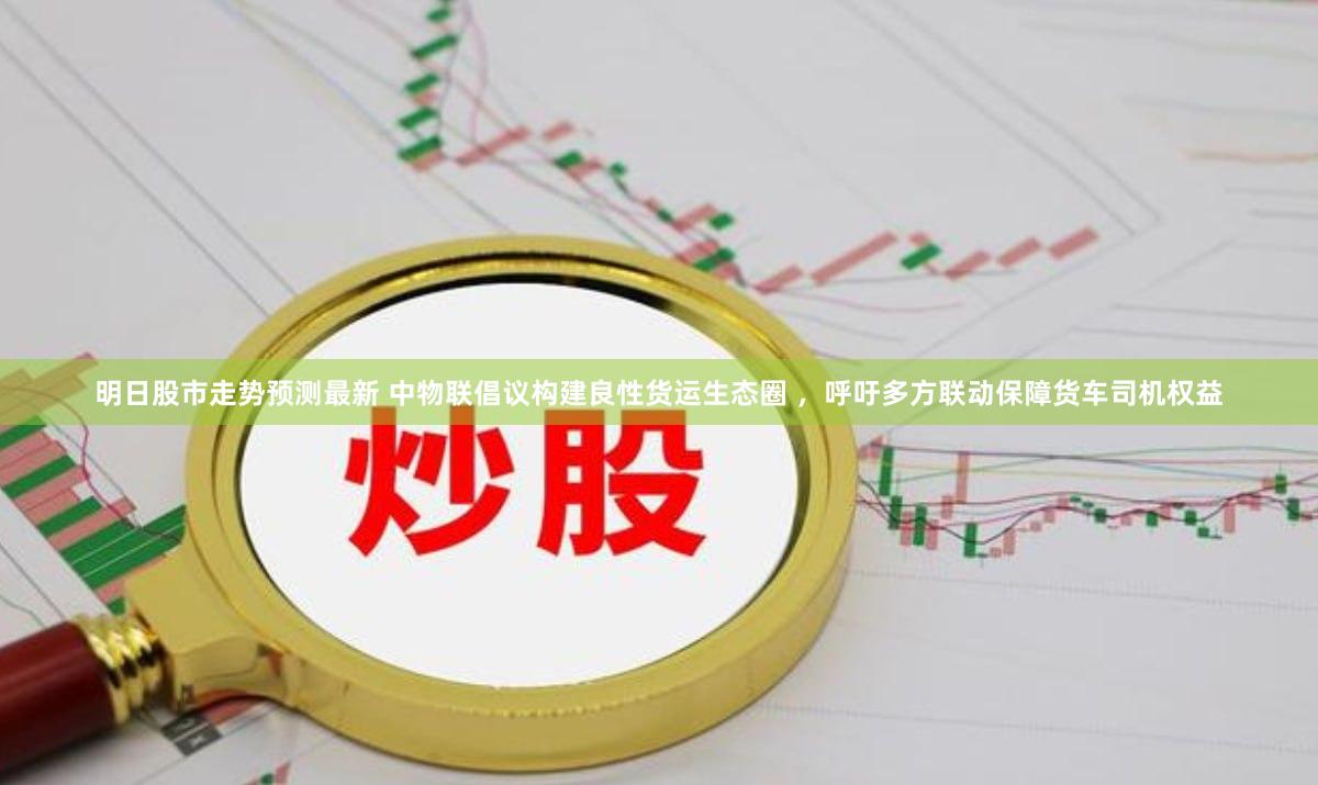 明日股市走势预测最新 中物联倡议构建良性货运生态圈 ，呼吁多方联动保障货车司机权益