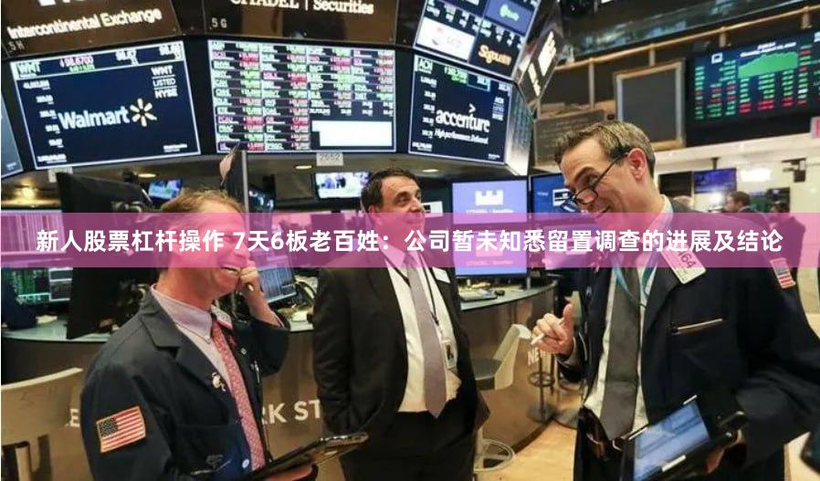 新人股票杠杆操作 7天6板老百姓：公司暂未知悉留置调查的进展及结论