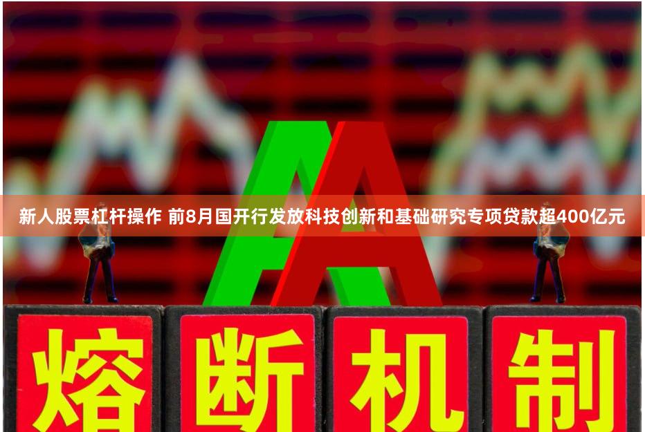 新人股票杠杆操作 前8月国开行发放科技创新和基础研究专项贷款超400亿元