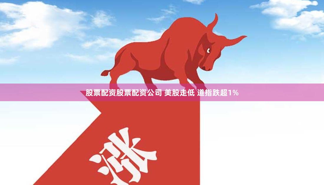 股票配资股票配资公司 美股走低 道指跌超1%