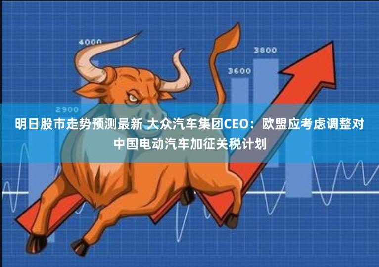 明日股市走势预测最新 大众汽车集团CEO：欧盟应考虑调整对中国电动汽车加征关税计划