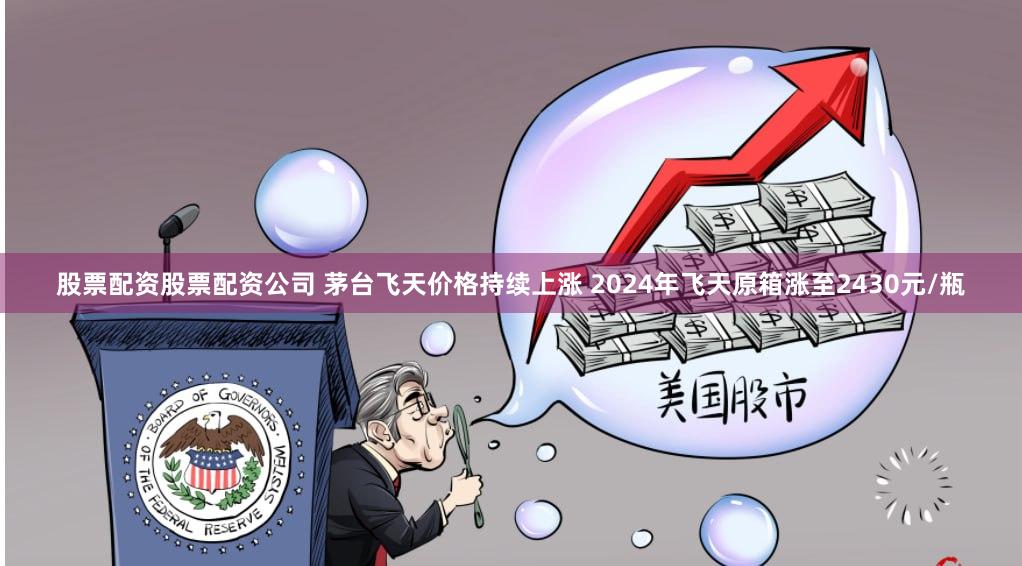 股票配资股票配资公司 茅台飞天价格持续上涨 2024年飞天原箱涨至2430元/瓶