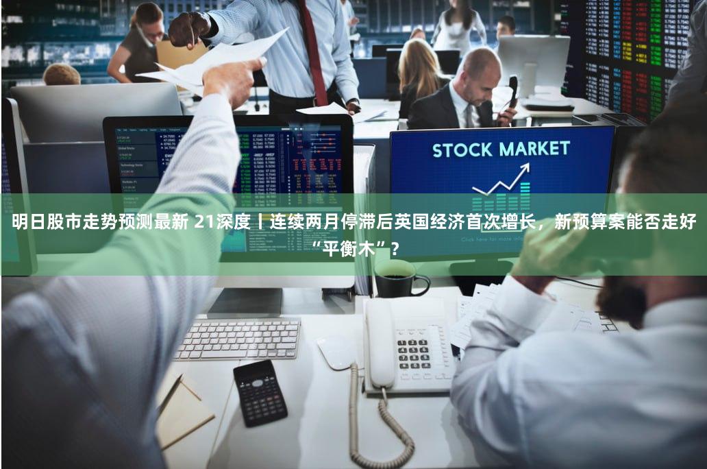 明日股市走势预测最新 21深度丨连续两月停滞后英国经济首次增长，新预算案能否走好“平衡木”？