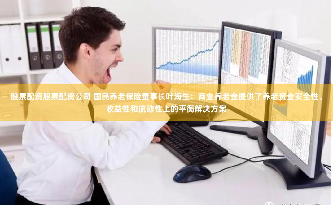 股票配资股票配资公司 国民养老保险董事长叶海生：商业养老金提供了养老资金安全性、收益性和流动性上的平衡解决方案