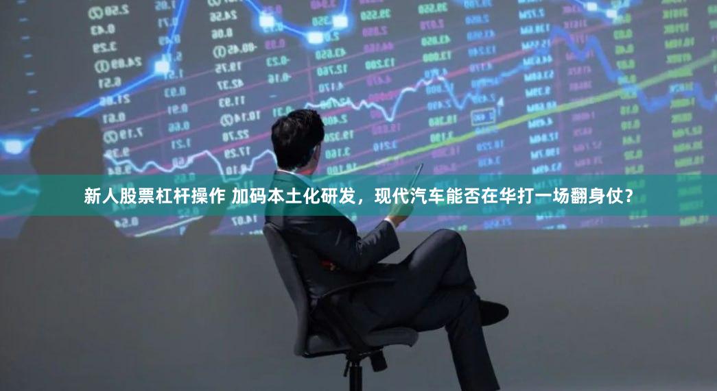 新人股票杠杆操作 加码本土化研发，现代汽车能否在华打一场翻身仗？