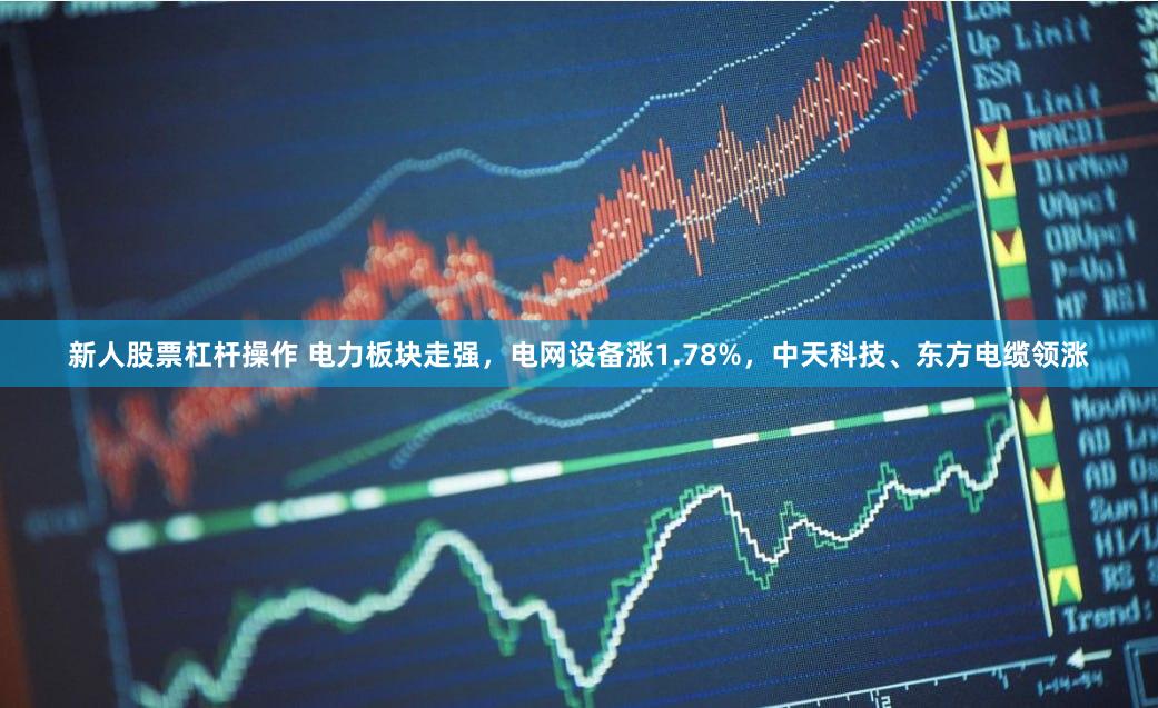 新人股票杠杆操作 电力板块走强，电网设备涨1.78%，中天科技、东方电缆领涨